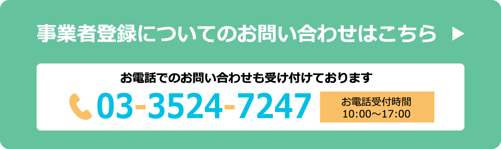 事業者登録についてのお問い合わせはこちら お電話でのお問い合わせも受け付けております。電話番号:03-3524-7247 お電話受付時間:10:00〜17:00